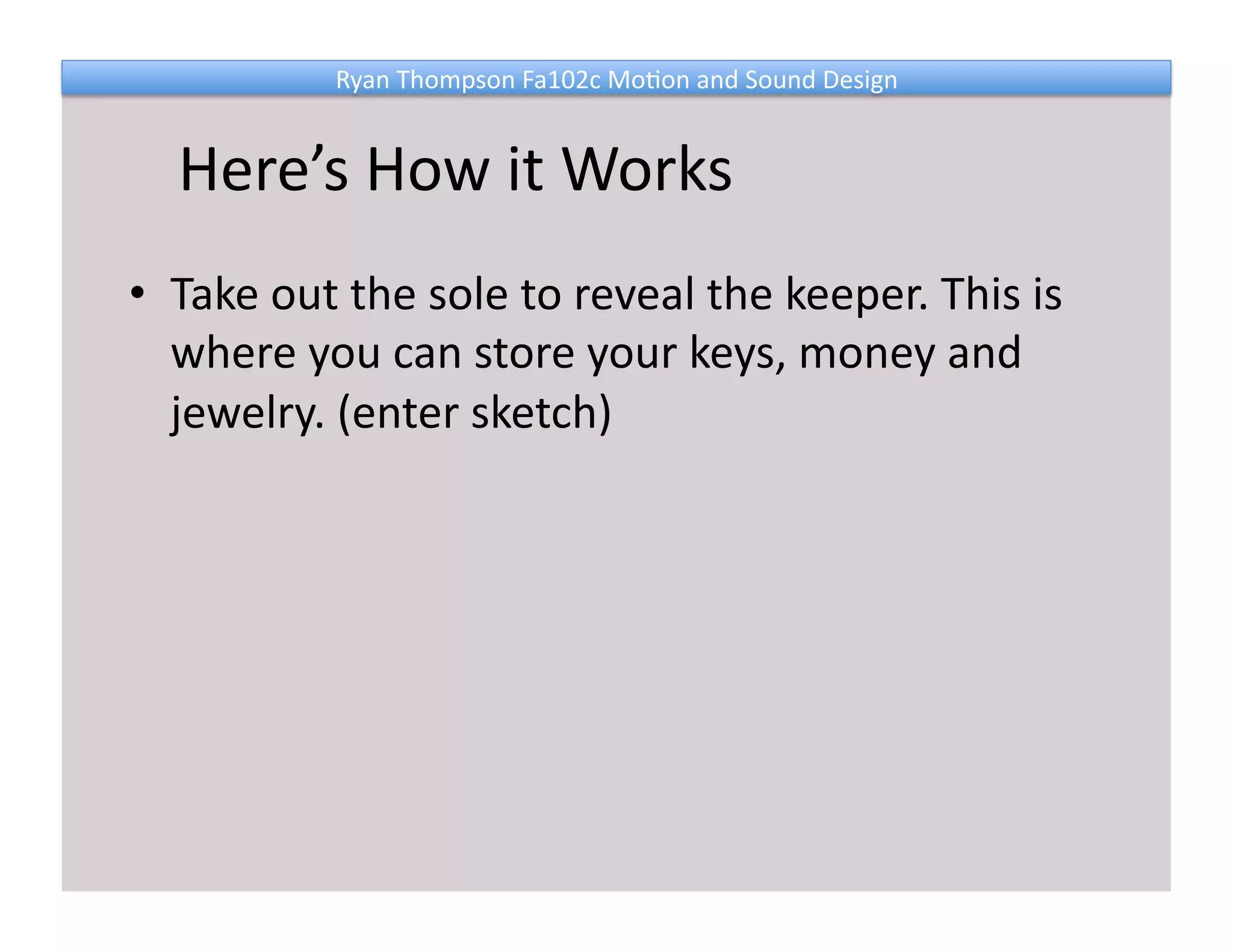 Ryan 
Thompson 
Fa102c 
Mo@on 
and 
Sound 
Design 
Here’s 
How 
it 
Works 
• Take 
out 
the 
sole 
to 
reveal 
the 
keeper. 
This 
is 
where 
you 
can 
store 
your 
keys, 
money 
and 
jewelry. 
(enter 
sketch) 
