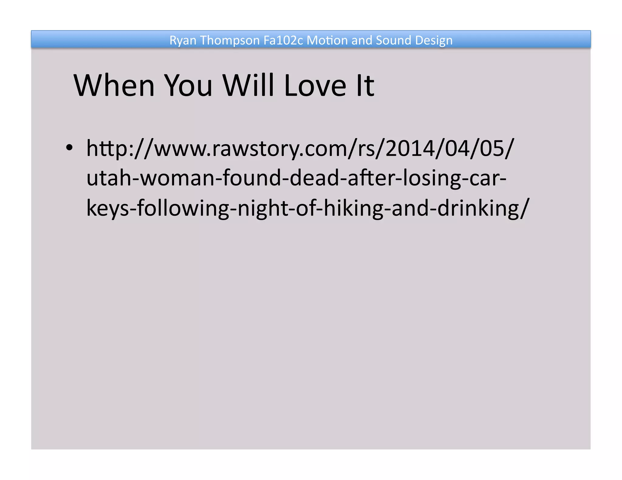 Ryan 
Thompson 
Fa102c 
Mo@on 
and 
Sound 
Design 
When 
You 
Will 
Love 
It 
• hNp://www.rawstory.com/rs/2014/04/05/ 
utah-­‐woman-­‐found-­‐dead-­‐aIer-­‐losing-­‐car-­‐ 
keys-­‐following-­‐night-­‐of-­‐hiking-­‐and-­‐drinking/ 
 