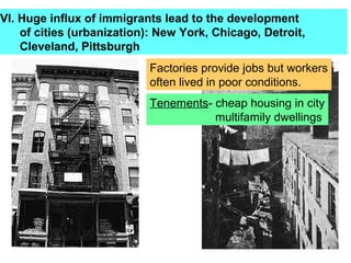 VI. Huge influx of immigrants lead to the development
    of cities (urbanization): New York, Chicago, Detroit,
    Cleveland, Pittsburgh
                           Factories provide jobs but workers
                           often lived in poor conditions.
                           Tenements- cheap housing in city
                                      multifamily dwellings
 