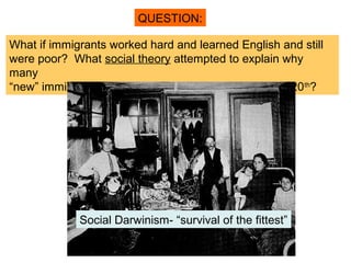 QUESTION:

What if immigrants worked hard and learned English and still
were poor? What social theory attempted to explain why
many
“new” immigrants lived in poor slums at the turn of the 20th?




             Social Darwinism- “survival of the fittest”
 