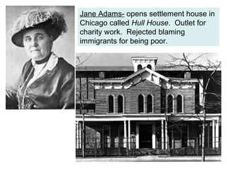 Jane Adams- opens settlement house in
Chicago called Hull House. Outlet for
charity work. Rejected blaming
immigrants for being poor.
 