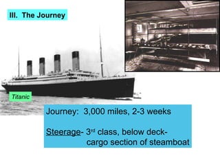 III. The Journey




Titanic

          Journey: 3,000 miles, 2-3 weeks

          Steerage- 3rd class, below deck-
                    cargo section of steamboat
 
