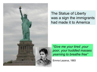 The Statue of Liberty
was a sign the immigrants
had made it to America




“Give me your tired ,your
poor, your huddled masses
yearning to breathe free”
Emma Lazarus, 1883
 
