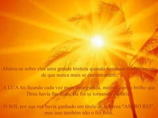 Abateu-se sobre eles uma grande tristeza quando tomaram conhecimento de que nunca mais se encontrariam. A LUA foi ficando cada vez mais amargurada, mesmo com o brilho que Deus havia lhe dado, ela foi se tornando solitária. O SOL por sua vez havia ganhado um título de nobreza "ASTRO REI", mas isso também não o fez feliz. 
