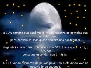 a LUA sempre que está muito triste recorre as estrelas que fazem de tudo para consolá-la, mas quase sempre não conseguem. Hoje eles vivem assim....separados, o SOL finge que é feliz, a LUA não consegue esconder que é triste.  O SOL ainda esquenta de paixão pela LUA e ela ainda vive na escuridão da saudade. 