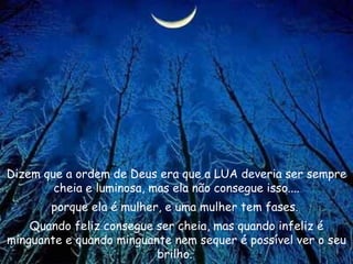 Dizem que a ordem de Deus era que a LUA deveria ser sempre cheia e luminosa, mas ela não consegue isso.... porque ela é mulher, e uma mulher tem fases.  Quando feliz consegue ser cheia, mas quando infeliz é minguante e quando minguante nem sequer é possível ver o seu brilho.  