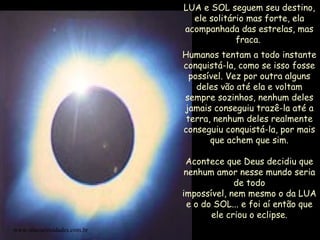 LUA e SOL seguem seu destino, ele solitário mas forte, ela acompanhada das estrelas, mas fraca.  Humanos tentam a todo instante conquistá-la, como se isso fosse possível. Vez por outra alguns deles vão até ela e voltam sempre sozinhos, nenhum deles jamais conseguiu trazê-la até a terra, nenhum deles realmente conseguiu conquistá-la, por mais que achem que sim. Acontece que Deus decidiu que nenhum amor nesse mundo seria de todo impossível, nem mesmo o da LUA e o do SOL... e foi aí então que ele criou o eclipse. www.sitecuriosidades.com.br 