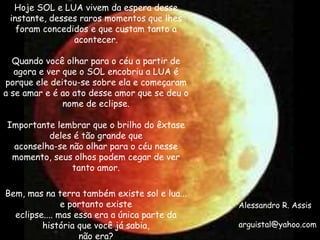 Hoje SOL e LUA vivem da espera desse instante, desses raros momentos que lhes foram concedidos e que custam tanto a acontecer. Quando você olhar para o céu a partir de agora e ver que o SOL encobriu a LUA é porque ele deitou-se sobre ela e começaram a se amar e é ao ato desse amor que se deu o nome de eclipse. Importante lembrar que o brilho do êxtase deles é tão grande que aconselha-se não olhar para o céu nesse momento, seus olhos podem cegar de ver tanto amor. Bem, mas na terra também existe sol e lua... e portanto existe eclipse.... mas essa era a única parte da história que você já sabia, não era? Alessandro R. Assis [email_address] 