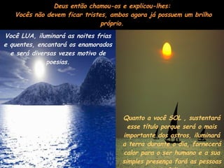 Deus então chamou-os e explicou-lhes:  Vocês não devem ficar tristes, ambos agora já possuem um brilho próprio. Você LUA, iluminará as noites frias e quentes, encantará os enamorados e será diversas vezes motivo de poesias. Quanto a você SOL , sustentará esse título porque será o mais importante dos astros, iluminará a terra durante o dia, fornecerá calor para o ser humano e a sua simples presença fará as pessoas mais felizes.  