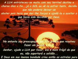 No entanto sua preocupação era tão grande que resolveu fazer um pedido a ELE: Senhor, ajude a LUA por favor, ela é mais frágil do que eu, não suportará a solidão... E Deus em sua imensa bondade criou então as estrelas para fazerem companhia a ela.  A LUA entristeceu-se muito com seu terrível destino e chorou dias a fio...já o SOL ao vê-la sofrer tanto, decidiu que não poderia deixar-se abater pois teria que dar-lhe forças e ajudá-la a aceitar o que havia sido decidido por Deus. 