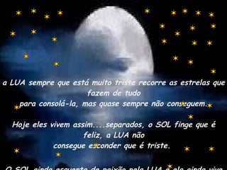 a LUA sempre que está muito triste recorre as estrelas que fazem de tudo para consolá-la, mas quase sempre não conseguem. Hoje eles vivem assim....separados, o SOL finge que é feliz, a LUA não consegue esconder que é triste.  O SOL ainda esquenta de paixão pela LUA e ela ainda vive na escuridão da saudade. 