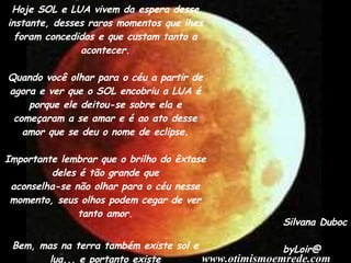 Hoje SOL e LUA vivem da espera desse instante, desses raros momentos que lhes foram concedidos e que custam tanto a acontecer. Quando você olhar para o céu a partir de agora e ver que o SOL encobriu a LUA é porque ele deitou-se sobre ela e começaram a se amar e é ao ato desse amor que se deu o nome de eclipse. Importante lembrar que o brilho do êxtase deles é tão grande que aconselha-se não olhar para o céu nesse momento, seus olhos podem cegar de ver tanto amor. Bem, mas na terra também existe sol e lua... e portanto existe eclipse.... mas essa era a única parte da história que você já sabia, não era? Silvana Duboc byLoir@ www.otimismoemrede.com 
