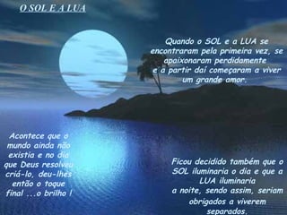 O SOL E A LUA


                          Quando o SOL e a LUA se
                      encontraram pela primeira vez, se
                          apaixonaram perdidamente
                       e a partir daí começaram a viver
                               um grande amor.




 Acontece que o
 mundo ainda não
 existia e no dia
que Deus resolveu          Ficou decidido também que o
criá-lo, deu-lhes          SOL iluminaria o dia e que a
  então o toque                   LUA iluminaria
final ...o brilho !        a noite, sendo assim, seriam
                               obrigados a viverem
                                    separados.
 