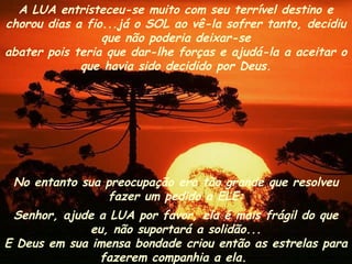 A LUA entristeceu-se muito com seu terrível destino e
chorou dias a fio...já o SOL ao vê-la sofrer tanto, decidiu
                 que não poderia deixar-se
abater pois teria que dar-lhe forças e ajudá-la a aceitar o
             que havia sido decidido por Deus.




 No entanto sua preocupação era tão grande que resolveu
                fazer um pedido a ELE:
 Senhor, ajude a LUA por favor, ela é mais frágil do que
              eu, não suportará a solidão...
E Deus em sua imensa bondade criou então as estrelas para
               fazerem companhia a ela.
 