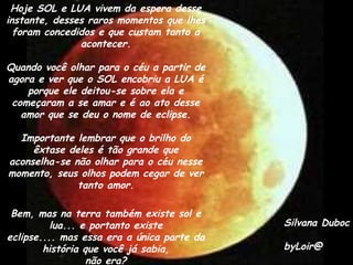 Hoje SOL e LUA vivem da espera desse
instante, desses raros momentos que lhes
  foram concedidos e que custam tanto a
               acontecer.

Quando você olhar para o céu a partir de
agora e ver que o SOL encobriu a LUA é
    porque ele deitou-se sobre ela e
 começaram a se amar e é ao ato desse
   amor que se deu o nome de eclipse.

  Importante lembrar que o brilho do
     êxtase deles é tão grande que
aconselha-se não olhar para o céu nesse
momento, seus olhos podem cegar de ver
              tanto amor.

 Bem, mas na terra também existe sol e
          lua... e portanto existe          Silvana Duboc
eclipse.... mas essa era a única parte da
        história que você já sabia,         byLoir@
                  não era?
 