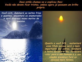 Deus então chamou-os e explicou-lhes:
   Vocês não devem ficar tristes, ambos agora já possuem um brilho
                               próprio.

Você LUA, iluminará as noites frias
e quentes, encantará os enamorados
  e será diversas vezes motivo de
              poesias.




                                      Quanto a você SOL , sustentará
                                       esse título porque será o mais
                                      importante dos astros, iluminará
                                      a terra durante o dia, fornecerá
                                      calor para o ser humano e a sua
                                          simples presença fará as
                                            pessoas mais felizes.
 