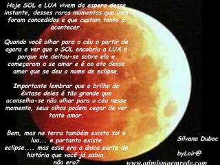 Hoje SOL e LUA vivem da espera desse
instante, desses raros momentos que lhes
  foram concedidos e que custam tanto a
               acontecer.

Quando você olhar para o céu a partir de
agora e ver que o SOL encobriu a LUA é
    porque ele deitou-se sobre ela e
 começaram a se amar e é ao ato desse
   amor que se deu o nome de eclipse.

  Importante lembrar que o brilho do
     êxtase deles é tão grande que
aconselha-se não olhar para o céu nesse
momento, seus olhos podem cegar de ver
              tanto amor.

 Bem, mas na terra também existe sol e
          lua... e portanto existe          Silvana Duboc
eclipse.... mas essa era a única parte da
        história que você já sabia,         byLoir@
                  não era?
 