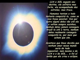 LUA e SOL seguem seu
destino, ele solitário mas
forte, ela acompanhada das
estrelas, mas fraca.
Humanos tentam a todo
instante conquistá-la, como se
isso fosse possível. Vez por
outra alguns deles vão até ela
e voltam sempre sozinhos,
nenhum deles jamais conseguiu
trazê-la até a terra, nenhum
deles realmente conseguiu
conquistá-la, por mais que
achem que sim.
Acontece que Deus decidiu que
nenhum amor nesse mundo
seria de todo
impossível, nem mesmo o da
LUA e o do SOL... e foi aí
então que ele criou o eclipse.

 