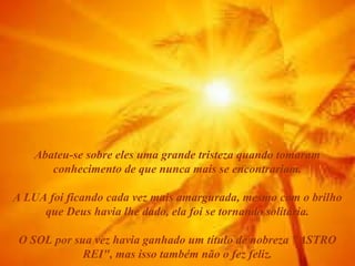 Abateu-se sobre eles uma grande tristeza quando tomaram
conhecimento de que nunca mais se encontrariam.
A LUA foi ficando cada vez mais amargurada, mesmo com o brilho
que Deus havia lhe dado, ela foi se tornando solitária.
O SOL por sua vez havia ganhado um título de nobreza "ASTRO
REI", mas isso também não o fez feliz.

 