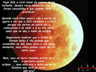 Hoje SOL e LUA vivem da espera desse
instante, desses raros momentos que lhes
foram concedidos e que custam tanto a
acontecer.
Quando você olhar para o céu a partir de
agora e ver que o SOL encobriu a LUA é
porque ele deitou-se sobre ela e
começaram a se amar e é ao ato desse
amor que se deu o nome de eclipse.
Importante lembrar que o brilho do
êxtase deles é tão grande que
aconselha-se não olhar para o céu nesse
momento, seus olhos podem cegar de ver
tanto amor.
Bem, mas na terra também existe sol e
lua... e portanto existe
eclipse.... mas essa era a única parte da
história que você já sabia,
não era?

www.zazuze.pt.vu

 