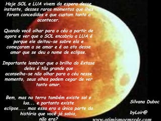 Hoje SOL e LUA vivem da espera desse instante, desses raros momentos que lhes foram concedidos e que custam tanto a acontecer. Quando você olhar para o céu a partir de agora e ver que o SOL encobriu a LUA é porque ele deitou-se sobre ela e começaram a se amar e é ao ato desse amor que se deu o nome de eclipse. Importante lembrar que o brilho do êxtase deles é tão grande que aconselha-se não olhar para o céu nesse momento, seus olhos podem cegar de ver tanto amor. Bem, mas na terra também existe sol e lua... e portanto existe eclipse.... mas essa era a única parte da história que você já sabia, não era? Silvana Duboc byLoir@ www.otimismoemrede.com 