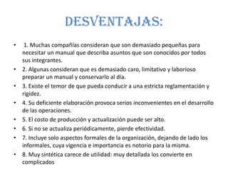 Desventajas:
•    1. Muchas compañías consideran que son demasiado pequeñas para
    necesitar un manual que describa asuntos que son conocidos por todos
    sus integrantes.
•   2. Algunas consideran que es demasiado caro, limitativo y laborioso
    preparar un manual y conservarlo al día.
•   3. Existe el temor de que pueda conducir a una estricta reglamentación y
    rigidez.
•   4. Su deficiente elaboración provoca serios inconvenientes en el desarrollo
    de las operaciones.
•   5. El costo de producción y actualización puede ser alto.
•   6. Si no se actualiza periódicamente, pierde efectividad.
•   7. Incluye solo aspectos formales de la organización, dejando de lado los
    informales, cuya vigencia e importancia es notorio para la misma.
•   8. Muy sintética carece de utilidad: muy detallada los convierte en
    complicados
 