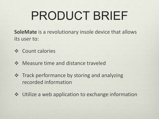 PRODUCT BRIEFSoleMate is a revolutionary insole device that allows its user to:Count calories Measure time and distance traveledTrack performance by storing and analyzing recorded informationUtilize a web application to exchange informationINTRODUCTION