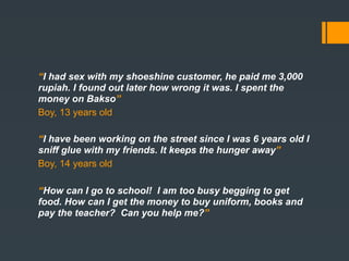 “………….” shoeshine customer, he paid me 3,000
“I had sex with my
rupiah. I found out later how wrong it was. I spent the
money on Bakso”
Boy, 13 years old

“I have been working on the street since I was 6 years old I
sniff glue with my friends. It keeps the hunger away”
Boy, 14 years old

“How can I go to school! I am too busy begging to get
food. How can I get the money to buy uniform, books and
pay the teacher? Can you help me?”
 