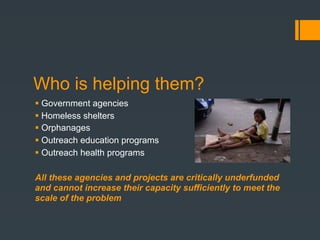 Who is helping them?
 Government agencies
 Homeless shelters
 Orphanages
 Outreach education programs
 Outreach health programs

All these agencies and projects are critically underfunded
and cannot increase their capacity sufficiently to meet the
scale of the problem
 