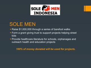 SOLE MEN
 Raise $1,000,000 through a series of barefoot walks
 Form a grant giving trust to support projects helping street
  kids
 Provide healthcare literature for schools, orphanages and
  outreach health and education projects

     100% of money donated will be used for projects.
 