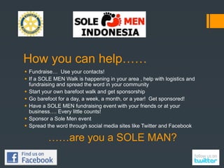 How you can help……
 Fundraise… Use your contacts!
 If a SOLE MEN Walk is happening in your area , help with logistics and
  fundraising and spread the word in your community
 Start your own barefoot walk and get sponsorship
 Go barefoot for a day, a week, a month, or a year! Get sponsored!
 Have a SOLE MEN fundraising event with your friends or at your
  business…. Every little counts!
 Sponsor a Sole Men event
 Spread the word through social media sites like Twitter and Facebook

          ……are you a SOLE MAN?
 