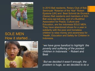 In 2010 Bali residents, Rotary Club of Bali,
                  Seminyak “Rotarian of the Year” Robert
                  Epstone (UK) and Beat Schmid de Gruneck
                  (Swiss) Bali residents and members of SGI-
                  Bali www.sgi-bali.org, part of a Buddhist
                  Association for Peace, Culture and
                  Education, are the Indonesia SOLE MEN.
                  They have abandoned shoes for a year in
                  solidarity with the poor and homeless
                  children to raise money and awareness for
SOLE MEN          ‘Health, Education and Safety for Children in
How it started…   Indonesia.


                  “we have gone barefoot to highlight the
                  poverty and suffering of the poorest
                  children in Indonesia.” - Robert and
                  Beat

                  “But we decided it wasn’t enough, the
                  problem is huge, so we decided to do a
 