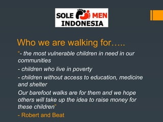 Who we are walking for…..
“- the most vulnerable children in need in our
communities
- children who live in poverty
- children without access to education, medicine
and shelter
Our barefoot walks are for them and we hope
others will take up the idea to raise money for
these children”
- Robert and Beat
 