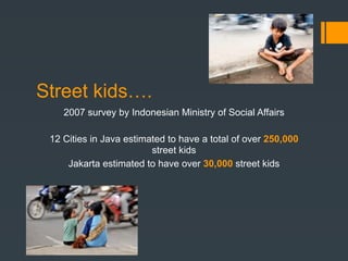 Street kids….
    2007 survey by Indonesian Ministry of Social Affairs

 12 Cities in Java estimated to have a total of over 250,000
                         street kids
     Jakarta estimated to have over 30,000 street kids
 