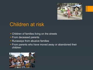 Children at risk
 Children of families living on the streets
 From deceased parents
 Runaways from abusive families
 From parents who have moved away or abandoned their
  children
 
