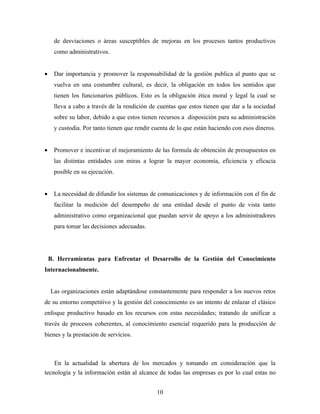 de desviaciones o áreas susceptibles de mejoras en los procesos tantos productivos
     como administrativos.


•    Dar importancia y promover la responsabilidad de la gestión publica al punto que se
     vuelva en una costumbre cultural, es decir, la obligación en todos los sentidos que
     tienen los funcionarios públicos. Esto es la obligación ética moral y legal la cual se
     lleva a cabo a través de la rendición de cuentas que estos tienen que dar a la sociedad
     sobre su labor, debido a que estos tienen recursos a disposición para su administración
     y custodia. Por tanto tienen que rendir cuenta de lo que están haciendo con esos dineros.


•    Promover e incentivar el mejoramiento de las formula de obtención de presupuestos en
     las distintas entidades con miras a lograr la mayor economía, eficiencia y eficacia
     posible en su ejecución.


•    La necesidad de difundir los sistemas de comunicaciones y de información con el fin de
     facilitar la medición del desempeño de una entidad desde el punto de vista tanto
     administrativo como organizacional que puedan servir de apoyo a los administradores
     para tomar las decisiones adecuadas.




    B. Herramientas para Enfrentar el Desarrollo de la Gestión del Conocimiento
Internacionalmente.


    Las organizaciones están adaptándose constantemente para responder a los nuevos retos
de su entorno competitivo y la gestión del conocimiento es un intento de enlazar el clásico
enfoque productivo basado en los recursos con estas necesidades; tratando de unificar a
través de procesos coherentes, al conocimiento esencial requerido para la producción de
bienes y la prestación de servicios.



    En la actualidad la abertura de los mercados y tomando en consideración que la
tecnología y la información están al alcance de todas las empresas es por lo cual estas no


                                              10
 