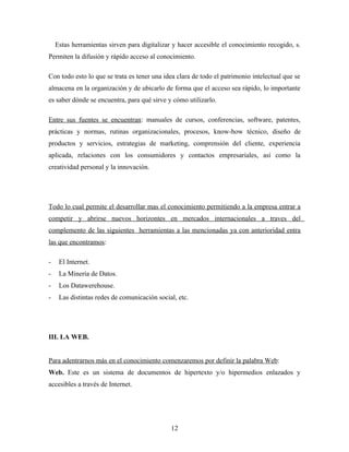 Estas herramientas sirven para digitalizar y hacer accesible el conocimiento recogido, s.
Permiten la difusión y rápido acceso al conocimiento.

Con todo esto lo que se trata es tener una idea clara de todo el patrimonio intelectual que se
almacena en la organización y de ubicarlo de forma que el acceso sea rápido, lo importante
es saber dónde se encuentra, para qué sirve y cómo utilizarlo.

Entre sus fuentes se encuentran: manuales de cursos, conferencias, software, patentes,
prácticas y normas, rutinas organizacionales, procesos, know-how técnico, diseño de
productos y servicios, estrategias de marketing, comprensión del cliente, experiencia
aplicada, relaciones con los consumidores y contactos empresariales, así como la
creatividad personal y la innovación.




Todo lo cual permite el desarrollar mas el conocimiento permitiendo a la empresa entrar a
competir y abrirse nuevos horizontes en mercados internacionales a traves del
complemento de las siguientes herramientas a las mencionadas ya con anterioridad entra
las que encontramos:

-    El Internet.
-    La Minería de Datos.
-    Los Datawerehouse.
-    Las distintas redes de comunicación social, etc.




III. LA WEB.


Para adentrarnos más en el conocimiento comenzaremos por definir la palabra Web:
Web. Este es un sistema de documentos de hipertexto y/o hipermedios enlazados y
accesibles a través de Internet.




                                              12
 