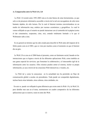 A. Comparación entre la Web 1.0 y 2.0


  La Web 1.0 existió entre 1991-2003 esta es la más básica de estas herramientas, ya que
solo es de presencia informativa accesible a través de la red con navegadores de sólo texto
bastante rápidos, de sólo lectura. Por lo cual el Internet termina conviertiendose en un
medio de información muy estático por razones económicas y geográficas. Lo cual lo
vemos reflejado en que el usuario no puede interactuar con el contenido de la página (como
el dar comentarios, respuestas, citas, etc), estando totalmente limitado a lo que el
Webmaster sube a ésta.


  Es en general un término que ha sido creado para describir la Web antes del impacto de la
fiebre punto com en el 2001, que es visto por muchos como el momento en que el Internet
dio un giro.


  La Web 2.0 se crea en el 2004 hasta el presente, como un fenómeno social, basado en las
interacciones que se logran a través de las diferentes aplicaciones Web, como también en
una gama especial de servicios, que fomentan la colaboración y el intercambio ágil de la
información entre los usuarios. Ellos mismos pueden entrar al sistema, incluir su propia
información, ya sea a través de las creaciones Web interactivas y visuales, etc.


   La Web tal y como la conocemos en la actualidad nos ha permitido un flujo de
comunicación global a escalas sin precedentes. Todo puede ser compartido digitalmente,
incluso hacia otras latitudes, otras culturas, otras entidades, etc.


 En esto se puede ver reflejado la gran diferencia que existe entre la Web 1.0 y la Web 2.0,
pero detallar mas aun en el tema, mostraremos un cuadro comparativo de las diferentes
aplicaciones que se usaron y usan en estas dos Web.




                                                13
 