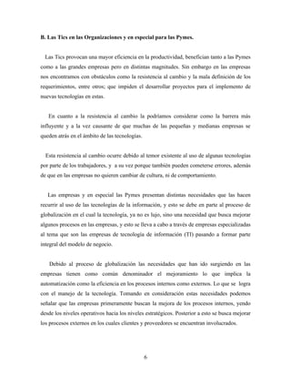 B. Las Tics en las Organizaciones y en especial para las Pymes.


 Las Tics provocan una mayor eficiencia en la productividad, benefician tanto a las Pymes
como a las grandes empresas pero en distintas magnitudes. Sin embargo en las empresas
nos encontramos con obstáculos como la resistencia al cambio y la mala definición de los
requerimientos, entre otros; que impiden el desarrollar proyectos para el implemento de
nuevas tecnologías en estas.


   En cuanto a la resistencia al cambio la podríamos considerar como la barrera más
influyente y a la vez causante de que muchas de las pequeñas y medianas empresas se
queden atrás en el ámbito de las tecnologías.


  Esta resistencia al cambio ocurre debido al temor existente al uso de algunas tecnologías
por parte de los trabajadores, y a su vez porque también pueden cometerse errores, además
de que en las empresas no quieren cambiar de cultura, ni de comportamiento.


   Las empresas y en especial las Pymes presentan distintas necesidades que las hacen
recurrir al uso de las tecnologías de la información, y esto se debe en parte al proceso de
globalización en el cual la tecnología, ya no es lujo, sino una necesidad que busca mejorar
algunos procesos en las empresas, y esto se lleva a cabo a través de empresas especializadas
al tema que son las empresas de tecnología de información (TI) pasando a formar parte
integral del modelo de negocio.


   Debido al proceso de globalización las necesidades que han ido surgiendo en las
empresas tienen como común denominador el mejoramiento lo que implica la
automatización como la eficiencia en los procesos internos como externos. Lo que se logra
con el manejo de la tecnología. Tomando en consideración estas necesidades podemos
señalar que las empresas primeramente buscan la mejora de los procesos internos, yendo
desde los niveles operativos hacia los niveles estratégicos. Posterior a esto se busca mejorar
los procesos externos en los cuales clientes y proveedores se encuentran involucrados.




                                                6
 