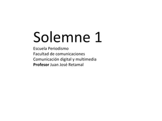 Solemne 1 Escuela Periodismo Facultad de comunicaciones Comunicación digital y multimedia Profesor  Juan José Retamal 