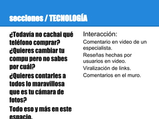 secciones / TECNOLOGÍA
¿Todavía no cachai qué   Interacción:
teléfono comprar?        Comentario en video de un
                         especialista.
¿Quieres cambiar tu
                         Reseñas hechas por
compu pero no sabes      usuarios en video.
por cuál?                Viralización de links.
¿Quieres contarles a     Comentarios en el muro.
todos lo maravillosa
que es tu cámara de
fotos?
Todo eso y más en este
 