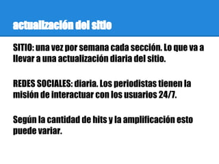 actualización del sitio
SITIO: una vez por semana cada sección. Lo que va a
llevar a una actualización diaria del sitio.

REDES SOCIALES: diaria. Los periodistas tienen la
misión de interactuar con los usuarios 24/7.

Según la cantidad de hits y la amplificación esto
puede variar.
 