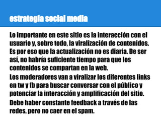 estrategia social media
Lo importante en este sitio es la interacción con el
usuario y, sobre todo, la viralización de contenidos.
Es por eso que la actualización no es diaria. De ser
así, no habría suficiente tiempo para que los
contenidos se compartan en la web.
Los moderadores van a viralizar los diferentes links
en tw y fb para buscar conversar con el público y
potenciar la interacción y amplificación del sitio.
Debe haber constante feedback a través de las
redes, pero no caer en el spam.
 
