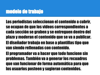 modelo de trabajo
Los periodistas seleccionan el contenido a cubrir,
se ocupan de que los videos correspondientes a
cada sección se graben y se entreguen dentro del
plazo y moderan el contenido que se va a publicar.
El diseñador trabaja en base a plantillas tipo que
van siendo rellenadas con contenido.
El programador va a hacer que todo funcione sin
problemas. También va a generar los recuadros
que van funcionar de forma automática para que
los usuarios posteen y sugieran contenidos.
 