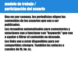 modelo de trabajo /
participación del usuario
Una vez por semana, los periodistas eligen los
contenidos de los usuarios que van a ser
publicados.
Los recuadros automatizados para comentarios y
votaciones van a funcionar con "keywords" que van
a ayudar a filtrar el contenido no deseado.
Los links van a estar disponibles para ser
compartidos siempre. También los enlaces a
canales de fb, tw, sc.
 