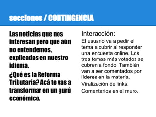 secciones / CONTINGENCIA
Las noticias que nos       Interacción:
interesan pero que aún     El usuario va a pedir el
                           tema a cubrir al responder
no entendemos,             una encuesta online. Los
explicadas en nuestro      tres temas más votados se
idioma.                    cubren a fondo. También
                           van a ser comentados por
¿Qué es la Reforma         líderes en la materia.
Tributaria? Acá te vas a   Viralización de links.
transformar en un gurú     Comentarios en el muro.
económico.
 