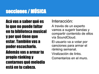 secciones / MÚSICA
Acá vas a saber qué es     Interacción:
lo que no puede faltar     A través de un experto
                           vamos a sugerir bandas y
en tu biblioteca musical   compartir contenido de ellos
y por qué tiene que        vía SoundCloud.
estar. También vas a       El usuario va a votar por
poder escucharlo.          canciones para armar el
                           ránking semanal.
Además vas a armar tu      Viralización de links.
propio ránking y           Comentarios en el muro.
contarnos qué melodía
está en tu cabeza.
 
