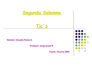 Segunda Solemne Tic`s Nombre: Claudia Flores A. Profesor: Jorge Israel R. Fecha: 18 junio 2009 
