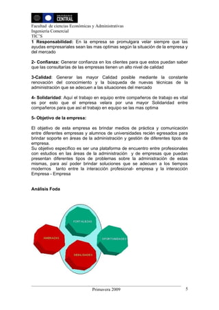 Facultad de ciencias Económicas y Administrativas
Ingeniería Comercial
TIC’S
1 Responsabilidad: En la empresa se promulgara velar siempre que las
ayudas empresariales sean las mas optimas según la situación de la empresa y
del mercado

2- Confianza: Generar confianza en los clientes para que estos puedan saber
que las consultarías de las empresas tienen un alto nivel de calidad

3-Calidad: Generar las mayor Calidad posible mediante la constante
renovación del conocimiento y la búsqueda de nuevas técnicas de la
administración que se adecuen a las situaciones del mercado

4- Solidaridad: Aquí el trabajo en equipo entre compañeros de trabajo es vital
es por esto que el empresa velara por una mayor Solidaridad entre
compañeros para que así el trabajo en equipo se las mas optima

5- Objetivo de la empresa:

El objetivo de esta empresa es brindar medios de práctica y comunicación
entre diferentes empresas y alumnos de universidades recién egresados para
brindar soporte en áreas de la administración y gestión de diferentes tipos de
empresa.
Su objetivo específico es ser una plataforma de encuentro entre profesionales
con estudios en las áreas de la administración y de empresas que puedan
presentan diferentes tipos de problemas sobre la administración de estas
mismas, para así poder brindar soluciones que se adecuen a los tiempos
modernos tanto entre la interacción profesional- empresa y la interacción
Empresa - Empresa


Análisis Foda




                              Primavera 2009                                5
 