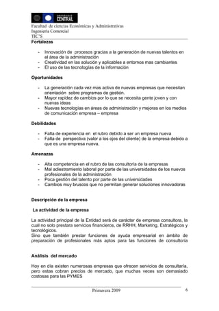Facultad de ciencias Económicas y Administrativas
Ingeniería Comercial
TIC’S
Fortalezas

   -   Innovación de procesos gracias a la generación de nuevas talentos en
       el área de la administración
   -   Creatividad en las solución y aplicables a entornos mas cambiantes
   -   El uso de las tecnologías de la información

Oportunidades

   -   La generación cada vez mas activa de nuevas empresas que necesitan
       orientación sobre programas de gestión.
   -   Mayor rapidez de cambios por lo que se necesita gente joven y con
       nuevas ideas
   -   Nuevas tecnologías en áreas de administración y mejoras en los medios
       de comunicación empresa – empresa

Debilidades

   -   Falta de experiencia en el rubro debido a ser un empresa nueva
   -   Falta de perspectiva (valor a los ojos del cliente) de la empresa debido a
       que es una empresa nueva.

Amenazas

   -   Alta competencia en el rubro de las consultoría de la empresas
   -   Mal adiestramiento laboral por parte de las universidades de los nuevos
       profesionales de la administración
   -   Poca gestión del talento por parte de las universidades
   -   Cambios muy bruscos que no permitan generar soluciones innovadoras


Descripción de la empresa

La actividad de la empresa

La actividad principal de la Entidad será de carácter de empresa consultora, la
cual no solo prestara servicios financieros, de RRHH, Marketing, Estratégicos y
tecnológicos.
Sino que también prestar funciones de ayuda empresarial en ámbito de
preparación de profesionales más aptos para las funciones de consultoría


Análisis del mercado

Hoy en día existen numerosas empresas que ofrecen servicios de consultaría,
pero estas cobran precios de mercado, que muchas veces son demasiado
costosas para las PYMES


                                Primavera 2009                                   6
 